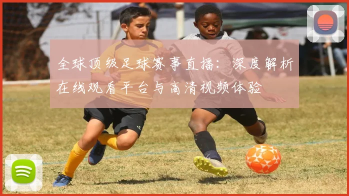 全球顶级足球赛事直播:深度解析在线观看平台与高清视频体验