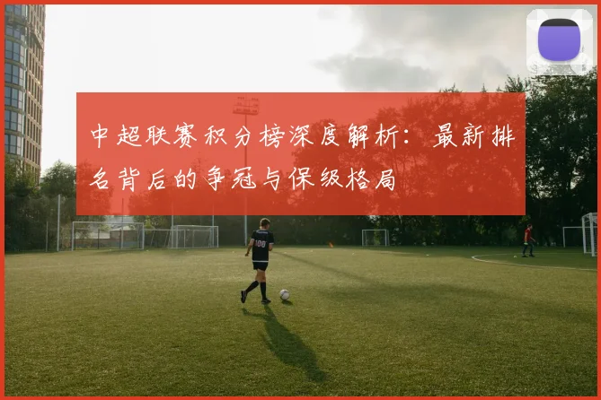 中超联赛积分榜深度解析:最新排名背后的争冠与保级格局