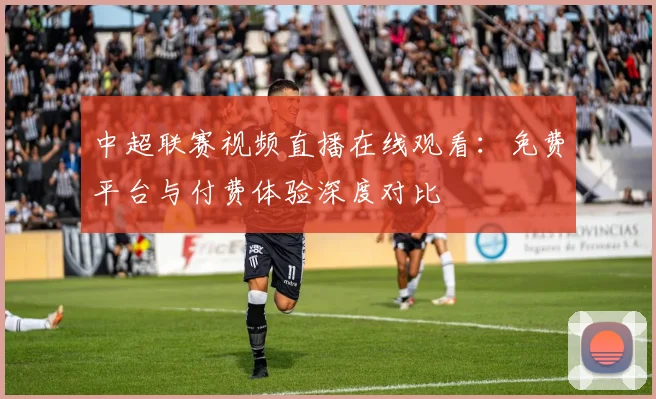 中超联赛视频直播在线观看：免费平台与付费体验深度对比