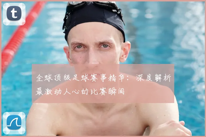 全球顶级足球赛事精华：深度解析最激动人心的比赛瞬间