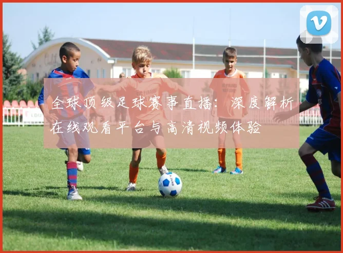 全球顶级足球赛事直播：深度解析在线观看平台与高清视频体验