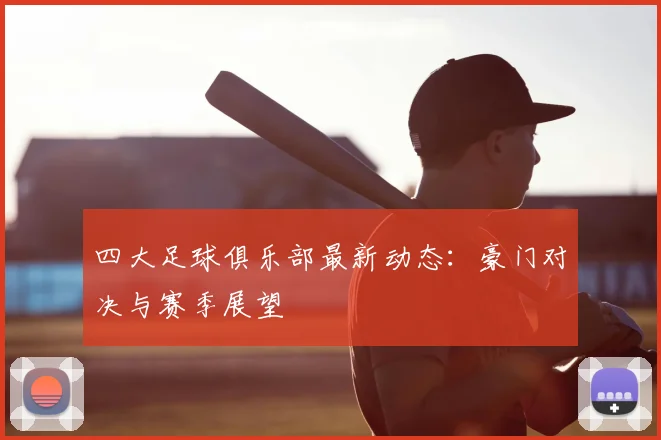 四大足球俱乐部最新动态：豪门对决与赛季展望