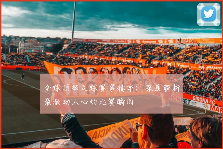 全球顶级足球赛事精华:深度解析最激动人心的比赛瞬间