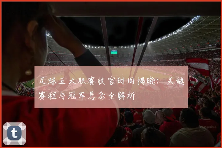 足球五大联赛收官时间揭晓：关键赛程与冠军悬念全解析