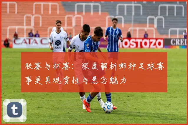 联赛与杯赛:深度解析哪种足球赛事更具观赏性与悬念魅力